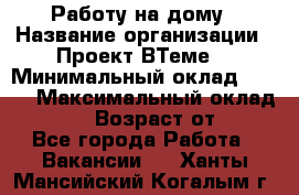 Работу на дому › Название организации ­ Проект ВТеме  › Минимальный оклад ­ 600 › Максимальный оклад ­ 3 000 › Возраст от ­ 18 - Все города Работа » Вакансии   . Ханты-Мансийский,Когалым г.